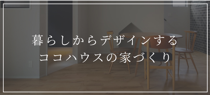 暮らしからデザインする
ココハウスの家づくり